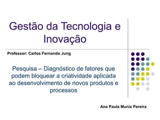 Gestão da Tecnologia e
      Inovação
Professor: Carlos Fernando Jung


 Pesquisa – Diagnóstico de fatores que
 podem bloquear a criatividade aplicada
ao desenvolvimento de novos produtos e
              processos

                                  Ana Paula Muniz Pereira
 