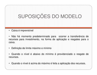 • Caixa é imprevisível
• Não há momento predeterminado para ocorrer a transferência de
recursos para investimento, na forma de aplicação e resgates para o
caixa.
• Definição de limite máximo e mínimo
• Quando o nível é abaixo do mínimo é providenciado o resgate de
recursos.
• Quando o nível é acima do máximo é feita a aplicação dos recursos.
SUPOSIÇÕES DO MODELO
 