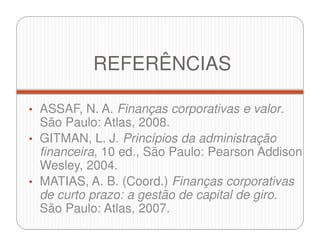 REFERÊNCIAS
• ASSAF, N. A. Finanças corporativas e valor.
São Paulo: Atlas, 2008.
• GITMAN, L. J. Princípios da administração
financeira, 10 ed., São Paulo: Pearson Addison
Wesley, 2004.
• MATIAS, A. B. (Coord.) Finanças corporativas
de curto prazo: a gestão de capital de giro.
São Paulo: Atlas, 2007.
 