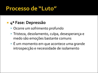 4ª Fase: Depressão 
Ocorre um sofrimento profundo 
Tristeza, desolamento, culpa, desesperança e medo são emoções bastante comuns 
É um momento em que acontece uma grande introspecção e necessidade de isolamento  