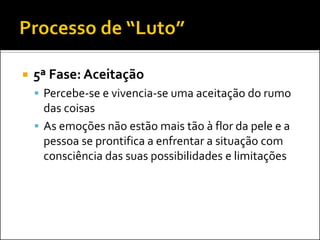 5ª Fase: Aceitação 
Percebe-se e vivencia-se uma aceitação do rumo das coisas 
As emoções não estão mais tão à flor da pele e a pessoa se prontifica a enfrentar a situação com consciência das suas possibilidades e limitações  