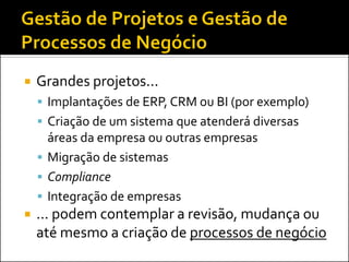Grandes projetos... 
Implantações de ERP, CRM ou BI (por exemplo) 
Criação de um sistema que atenderá diversas áreas da empresa ou outras empresas 
Migração de sistemas 
Compliance 
Integração de empresas 
... podem contemplar a revisão, mudança ou até mesmo a criação de processos de negócio  