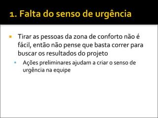 Tirar as pessoas da zona de conforto não é fácil, então não pense que basta correr para buscar os resultados do projeto 
Ações preliminares ajudam a criar o senso de urgência na equipe  