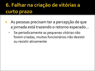 As pessoas precisam ter a percepção de que a jornada está trazendo o retorno esperado... 
Se periodicamente as pequenas vitórias não forem criadas, muitos funcionários irão desistir ou resistir ativamente  