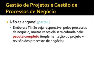 Não se engane! [parte1] 
Embora a TI não seja responsável pelos processos de negócio, muitas vezes ela será cobrada pelo pacote completo (implementação do projeto + revisão dos processos de negócio)  