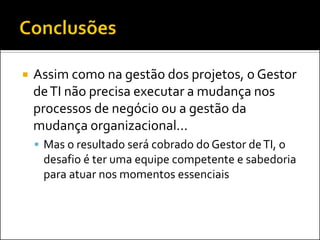 Assim como na gestão dos projetos, o Gestor de TI não precisa executar a mudança nos processos de negócio ou a gestão da mudança organizacional... 
Mas o resultado será cobrado do Gestor de TI, o desafio é ter uma equipe competente e sabedoria para atuar nos momentos essenciais  