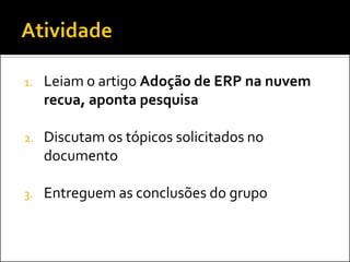 1.Leiam o artigo Adoção de ERP na nuvem recua, aponta pesquisa 
2.Discutam os tópicos solicitados no documento 
3.Entreguem as conclusões do grupo  