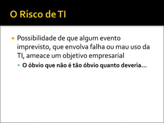  Possibilidade de que algum evento
imprevisto, que envolva falha ou mau uso da
TI, ameace um objetivo empresarial
 O óbvio que não é tão óbvio quanto deveria...
 
