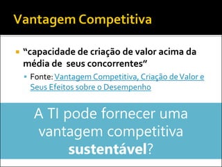  “capacidade de criação de valor acima da
média de seus concorrentes”
 Fonte:Vantagem Competitiva, Criação deValor e
Seus Efeitos sobre o Desempenho
A TI pode fornecer uma
vantagem competitiva
sustentável?
 