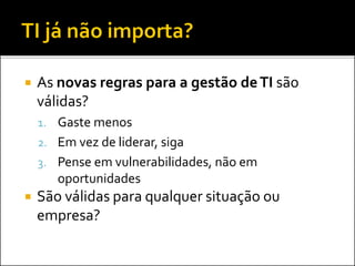  As novas regras para a gestão deTI são
válidas?
1. Gaste menos
2. Em vez de liderar, siga
3. Pense em vulnerabilidades, não em
oportunidades
 São válidas para qualquer situação ou
empresa?
 