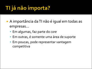  A importância daTI não é igual em todas as
empresas...
 Em algumas, faz parte do core
 Em outras, é somente uma área de suporte
 Em poucas, pode representar vantagem
competitiva
 
