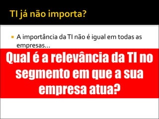 A importância daTI não é igual em todas as
empresas...
 Em algumas, faz parte do core
 Em outras, é somente uma área de suporte
 Em poucas, pode representar vantagem
competitiva
Qual é a relevância da TI no
segmento em que a sua
empresa atua?
 