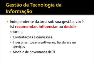  Independente da área sob sua gestão, você
irá recomendar, influenciar ou decidir
sobre...
 Contratações e demissões
 Investimentos em softwares, hardware ou
serviços
 Modelo de governança deTI
 