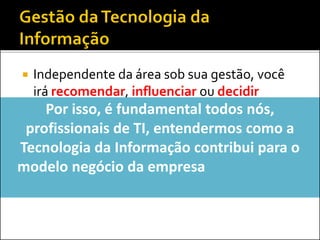  Independente da área sob sua gestão, você
irá recomendar, influenciar ou decidir
sobre...
 Contratações e demissões
 Investimentos em softwares, hardware ou
serviços
 Modelo de governança deTI
Por isso, é fundamental todos nós,
profissionais de TI, entendermos como a
Tecnologia da Informação contribui para o
modelo negócio da empresa (ou, como a TI
ajuda a empresa a ganhar dinheiro?)
 