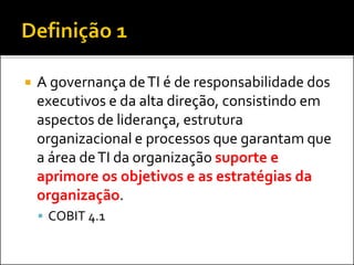  A governança deTI é de responsabilidade dos
executivos e da alta direção, consistindo em
aspectos de liderança, estrutura
organizacional e processos que garantam que
a área deTI da organização suporte e
aprimore os objetivos e as estratégias da
organização.
 COBIT 4.1
 