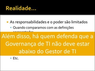  As responsabilidades e o poder são limitados
 Quando comparamos com as definições
apresentadas
 Atuação espalhada em diversas áreas daTI:
 Segurança da Informação
 PMO
 Operações
 Etc.
Além disso, há quem defenda que a
Governança de TI não deve estar
abaixo do Gestor de TI
 