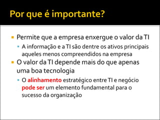  Permite que a empresa enxergue o valor daTI
 A informação e aTI são dentre os ativos principais
aqueles menos compreendidos na empresa
 O valor daTI depende mais do que apenas
uma boa tecnologia
 O alinhamento estratégico entreTI e negócio
pode ser um elemento fundamental para o
sucesso da organização
 