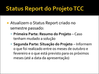  Atualizem o Status Report criado no
semestre passado:
 Primeira Parte: Resumo do Projeto – Caso
tenham mudado a solução
 Segunda Parte: Situação do Projeto – Informem
o que foi realizado entre os meses de outubro e
fevereiro e o que está previsto para os próximos
meses (até a data da apresentação)
 