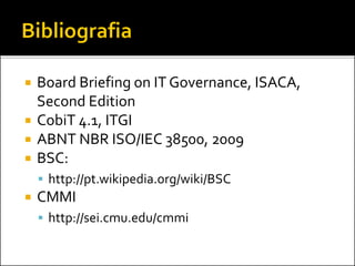  Board Briefing on IT Governance, ISACA,
Second Edition
 CobiT 4.1, ITGI
 ABNT NBR ISO/IEC 38500, 2009
 BSC:
 http://pt.wikipedia.org/wiki/BSC
 CMMI
 http://sei.cmu.edu/cmmi
 