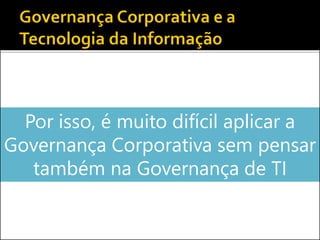 Por isso, é muito difícil aplicar a
Governança Corporativa sem pensar
também na Governança de TI
 
