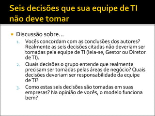  Discussão sobre...
1. Vocês concordam com as conclusões dos autores?
Realmente as seis decisões citadas não deveriam ser
tomadas pela equipe deTI (leia-se, Gestor ou Diretor
deTI).
2. Quais decisões o grupo entende que realmente
precisam ser tomadas pelas áreas de negócio? Quais
decisões deveriam ser responsabilidade da equipe
deTI?
3. Como estas seis decisões são tomadas em suas
empresas? Na opinião de vocês, o modelo funciona
bem?
 