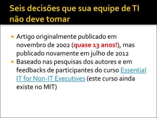  Artigo originalmente publicado em
novembro de 2002 (quase 13 anos!), mas
publicado novamente em julho de 2012
 Baseado nas pesquisas dos autores e em
feedbacks de participantes do curso Essential
IT for Non-IT Executives (este curso ainda
existe no MIT)
 