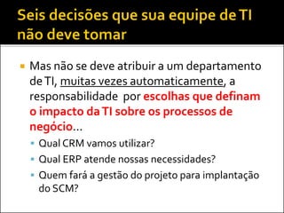  Mas não se deve atribuir a um departamento
deTI, muitas vezes automaticamente, a
responsabilidade por escolhas que definam
o impacto daTI sobre os processos de
negócio...
 Qual CRM vamos utilizar?
 Qual ERP atende nossas necessidades?
 Quem fará a gestão do projeto para implantação
do SCM?
 