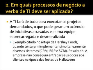  ATI fará de tudo para executar os projetos
demandados, o que pode gerar um acúmulo
de iniciativas atrasadas e a uma equipe
sobrecarregada e desmoralizada
 Exemplo citado no artigo da Hershey Foods,
quando tentaram implementar simultaneamente
diversos sistemas (CRM, ERP e SCM). Resultado: A
empresa não conseguiu entregar seus doces aos
clientes na época das festas de Halloween
 