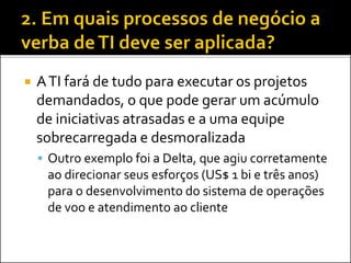  ATI fará de tudo para executar os projetos
demandados, o que pode gerar um acúmulo
de iniciativas atrasadas e a uma equipe
sobrecarregada e desmoralizada
 Outro exemplo foi a Delta, que agiu corretamente
ao direcionar seus esforços (US$ 1 bi e três anos)
para o desenvolvimento do sistema de operações
de voo e atendimento ao cliente
 