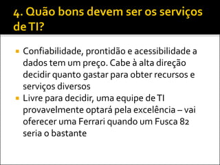  Confiabilidade, prontidão e acessibilidade a
dados tem um preço. Cabe à alta direção
decidir quanto gastar para obter recursos e
serviços diversos
 Livre para decidir, uma equipe deTI
provavelmente optará pela excelência – vai
oferecer uma Ferrari quando um Fusca 82
seria o bastante
 