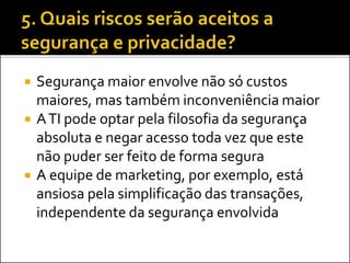  Segurança maior envolve não só custos
maiores, mas também inconveniência maior
 ATI pode optar pela filosofia da segurança
absoluta e negar acesso toda vez que este
não puder ser feito de forma segura
 A equipe de marketing, por exemplo, está
ansiosa pela simplificação das transações,
independente da segurança envolvida
 
