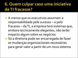  A menos que os executivos assumam a
responsabilidade pelo sucesso – e pelo
fracasso – daTI, a empresa terá sistemas que,
embora tecnicamente elegantes, não terão
impacto algum sobre os negócios
 Só a diretoria pode ser encarregada de fazer
as mudanças organizacionais necessárias
para gerar valor a partir de um novo sistema
 
