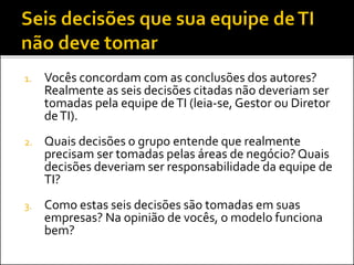 1. Vocês concordam com as conclusões dos autores?
Realmente as seis decisões citadas não deveriam ser
tomadas pela equipe deTI (leia-se, Gestor ou Diretor
deTI).
2. Quais decisões o grupo entende que realmente
precisam ser tomadas pelas áreas de negócio? Quais
decisões deveriam ser responsabilidade da equipe de
TI?
3. Como estas seis decisões são tomadas em suas
empresas? Na opinião de vocês, o modelo funciona
bem?
 