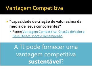  “capacidade de criação de valor acima da
média de seus concorrentes”
 Fonte:Vantagem Competitiva, Criação deValor e
Seus Efeitos sobre o Desempenho
A TI pode fornecer uma
vantagem competitiva
sustentável?
 