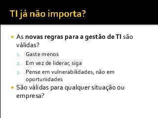  As novas regras para a gestão deTI são
válidas?
1. Gaste menos
2. Em vez de liderar, siga
3. Pense em vulnerabilidades, não em
oportunidades
 São válidas para qualquer situação ou
empresa?
 