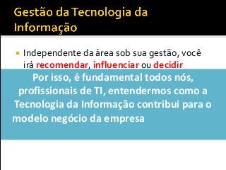  Independente da área sob sua gestão, você
irá recomendar, influenciar ou decidir
sobre...
 Contratações e demissões
 Investimentos em softwares, hardware ou
serviços
 Modelo de governança deTI
Por isso, é fundamental todos nós,
profissionais de TI, entendermos como a
Tecnologia da Informação contribui para o
modelo negócio da empresa (ou, como a TI
ajuda a empresa a ganhar dinheiro?)
 
