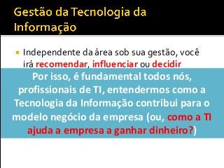  Independente da área sob sua gestão, você
irá recomendar, influenciar ou decidir
sobre...
 Contratações e demissões
 Investimentos em softwares, hardware ou
serviços
 Modelo de governança deTI
Por isso, é fundamental todos nós,
profissionais de TI, entendermos como a
Tecnologia da Informação contribui para o
modelo negócio da empresa (ou, como a TI
ajuda a empresa a ganhar dinheiro?)
 