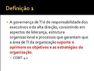  A governança deTI é de responsabilidade dos
executivos e da alta direção, consistindo em
aspectos de liderança, estrutura
organizacional e processos que garantam que
a área deTI da organização suporte e
aprimore os objetivos e as estratégias da
organização.
 COBIT 4.1
 