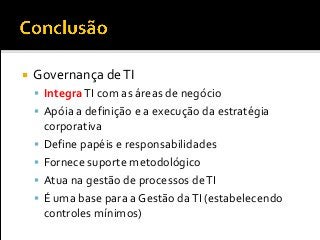 Governança deTI
 IntegraTI com as áreas de negócio
 Apóia a definição e a execução da estratégia
corporativa
 Define papéis e responsabilidades
 Fornece suporte metodológico
 Atua na gestão de processos deTI
 É uma base para a Gestão daTI (estabelecendo
controles mínimos)
 