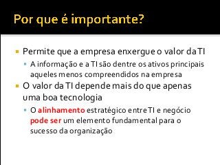  Permite que a empresa enxergue o valor daTI
 A informação e aTI são dentre os ativos principais
aqueles menos compreendidos na empresa
 O valor daTI depende mais do que apenas
uma boa tecnologia
 O alinhamento estratégico entreTI e negócio
pode ser um elemento fundamental para o
sucesso da organização
 