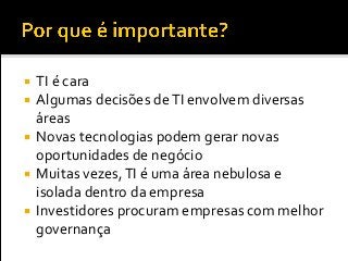  TI é cara
 Algumas decisões deTI envolvem diversas
áreas
 Novas tecnologias podem gerar novas
oportunidades de negócio
 Muitas vezes,TI é uma área nebulosa e
isolada dentro da empresa
 Investidores procuram empresas com melhor
governança
 