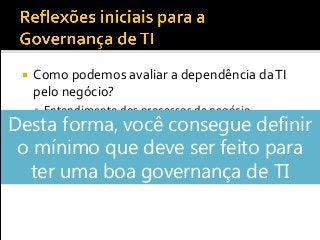  Como podemos avaliar a dependência daTI
pelo negócio?
 Entendimento dos processos de negócio
 Quais são os processos críticos?
 Como aTI suporta estes processos?
▪ Sistemas
▪ Infraestrutura deTI
Desta forma, você consegue definir
o mínimo que deve ser feito para
ter uma boa governança de TI
 