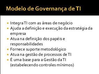  IntegraTI com as áreas de negócio
 Ajuda a definição e execução da estratégia da
empresa
 Atua na definição dos papéis e
responsabilidades
 Fornece suporte metodológico
 Atua na gestão de processos deTI
 É uma base para a Gestão daTI
(estabelecendo controles mínimos)
 