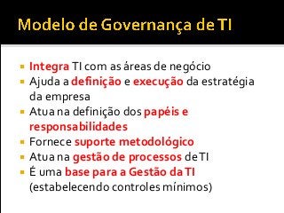  Integra TI com as áreas de negócio
 Ajuda a definição e execução da estratégia
da empresa
 Atua na definição dos papéis e
responsabilidades
 Fornece suporte metodológico
 Atua na gestão de processos deTI
 É uma base para a Gestão daTI
(estabelecendo controles mínimos)
 