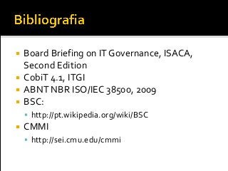  Board Briefing on IT Governance, ISACA,
Second Edition
 CobiT 4.1, ITGI
 ABNT NBR ISO/IEC 38500, 2009
 BSC:
 http://pt.wikipedia.org/wiki/BSC
 CMMI
 http://sei.cmu.edu/cmmi
 