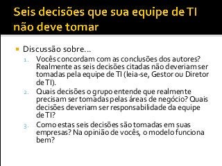  Discussão sobre...
1. Vocês concordam com as conclusões dos autores?
Realmente as seis decisões citadas não deveriam ser
tomadas pela equipe deTI (leia-se, Gestor ou Diretor
deTI).
2. Quais decisões o grupo entende que realmente
precisam ser tomadas pelas áreas de negócio? Quais
decisões deveriam ser responsabilidade da equipe
deTI?
3. Como estas seis decisões são tomadas em suas
empresas? Na opinião de vocês, o modelo funciona
bem?
 