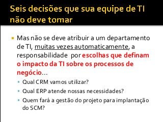  Mas não se deve atribuir a um departamento
deTI, muitas vezes automaticamente, a
responsabilidade por escolhas que definam
o impacto daTI sobre os processos de
negócio...
 Qual CRM vamos utilizar?
 Qual ERP atende nossas necessidades?
 Quem fará a gestão do projeto para implantação
do SCM?
 