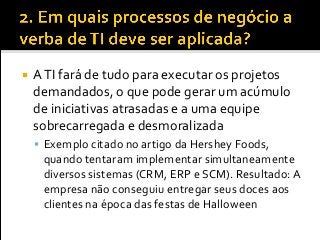  ATI fará de tudo para executar os projetos
demandados, o que pode gerar um acúmulo
de iniciativas atrasadas e a uma equipe
sobrecarregada e desmoralizada
 Exemplo citado no artigo da Hershey Foods,
quando tentaram implementar simultaneamente
diversos sistemas (CRM, ERP e SCM). Resultado: A
empresa não conseguiu entregar seus doces aos
clientes na época das festas de Halloween
 