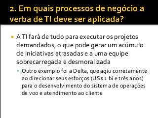  ATI fará de tudo para executar os projetos
demandados, o que pode gerar um acúmulo
de iniciativas atrasadas e a uma equipe
sobrecarregada e desmoralizada
 Outro exemplo foi a Delta, que agiu corretamente
ao direcionar seus esforços (US$ 1 bi e três anos)
para o desenvolvimento do sistema de operações
de voo e atendimento ao cliente
 