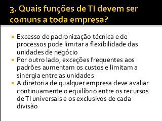  Excesso de padronização técnica e de
processos pode limitar a flexibilidade das
unidades de negócio
 Por outro lado, exceções frequentes aos
padrões aumentam os custos e limitam a
sinergia entre as unidades
 A diretoria de qualquer empresa deve avaliar
continuamente o equilíbrio entre os recursos
deTI universais e os exclusivos de cada
divisão
 